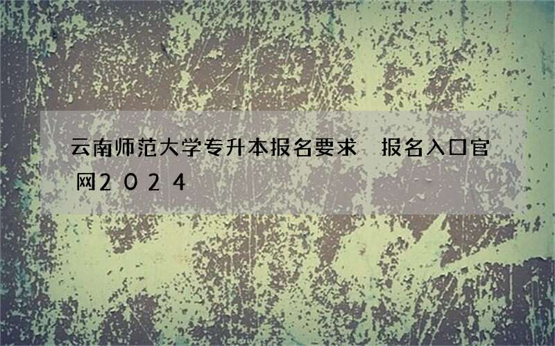 云南师范大学专升本报名要求 报名入口官网2024